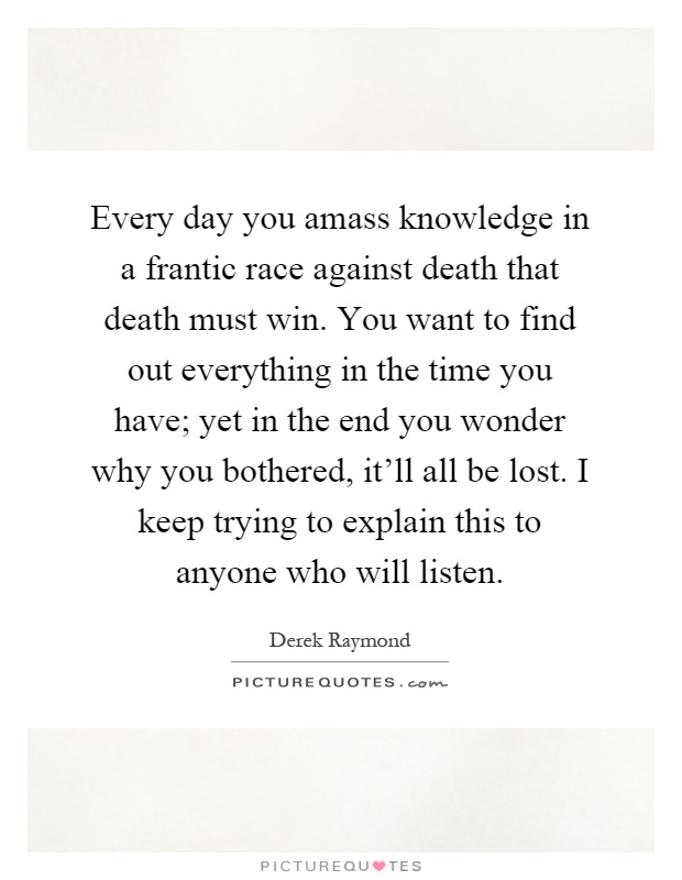 Every day you amass knowledge in a frantic race against death that death must win. You want to find out everything in the time you have; yet in the end you wonder why you bothered, it'll all be lost. I keep trying to explain this to anyone who will listen Picture Quote #1
