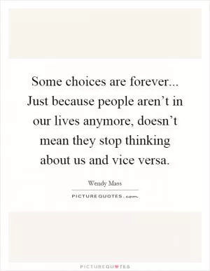 Some choices are forever... Just because people aren’t in our lives anymore, doesn’t mean they stop thinking about us and vice versa Picture Quote #1