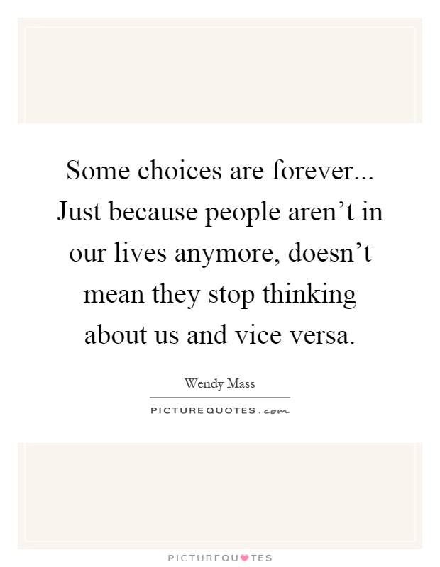 Some choices are forever... Just because people aren't in our lives anymore, doesn't mean they stop thinking about us and vice versa Picture Quote #1