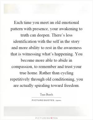 Each time you meet an old emotional pattern with presence, your awakening to truth can deepen. There’s less identification with the self in the story and more ability to rest in the awareness that is witnessing what’s happening. You become more able to abide in compassion, to remember and trust your true home. Rather than cycling repetitively through old conditioning, you are actually spiraling toward freedom Picture Quote #1