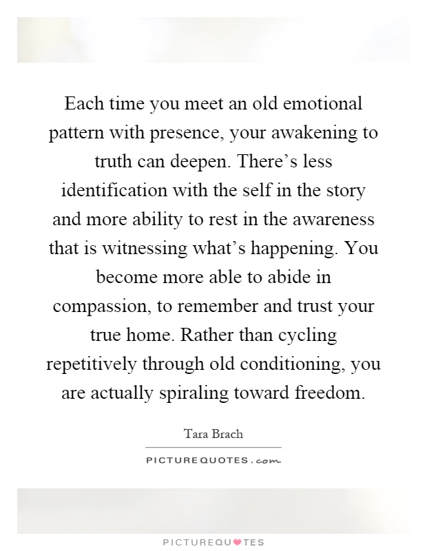 Each time you meet an old emotional pattern with presence, your awakening to truth can deepen. There's less identification with the self in the story and more ability to rest in the awareness that is witnessing what's happening. You become more able to abide in compassion, to remember and trust your true home. Rather than cycling repetitively through old conditioning, you are actually spiraling toward freedom Picture Quote #1