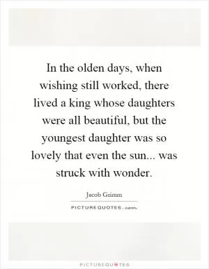 In the olden days, when wishing still worked, there lived a king whose daughters were all beautiful, but the youngest daughter was so lovely that even the sun... was struck with wonder Picture Quote #1