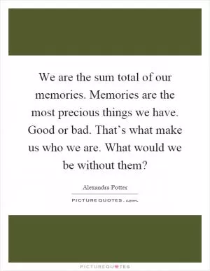 We are the sum total of our memories. Memories are the most precious things we have. Good or bad. That’s what make us who we are. What would we be without them? Picture Quote #1
