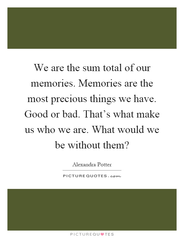 We are the sum total of our memories. Memories are the most precious things we have. Good or bad. That's what make us who we are. What would we be without them? Picture Quote #1