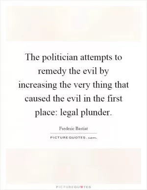The politician attempts to remedy the evil by increasing the very thing that caused the evil in the first place: legal plunder Picture Quote #1