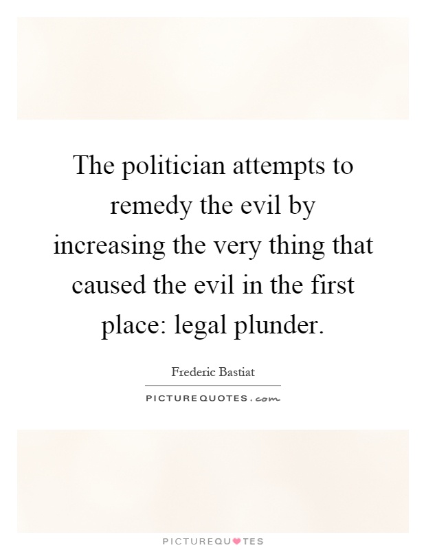 The politician attempts to remedy the evil by increasing the very thing that caused the evil in the first place: legal plunder Picture Quote #1