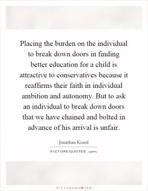 Placing the burden on the individual to break down doors in finding better education for a child is attractive to conservatives because it reaffirms their faith in individual ambition and autonomy. But to ask an individual to break down doors that we have chained and bolted in advance of his arrival is unfair Picture Quote #1