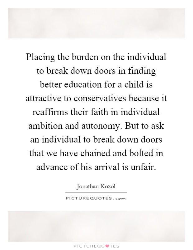 Placing the burden on the individual to break down doors in finding better education for a child is attractive to conservatives because it reaffirms their faith in individual ambition and autonomy. But to ask an individual to break down doors that we have chained and bolted in advance of his arrival is unfair Picture Quote #1
