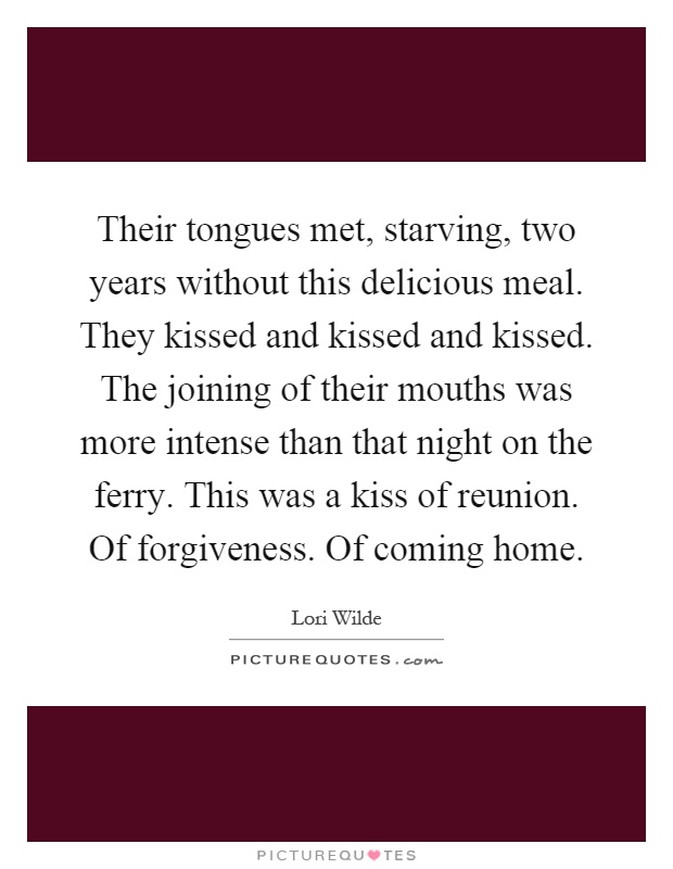 Their tongues met, starving, two years without this delicious meal. They kissed and kissed and kissed. The joining of their mouths was more intense than that night on the ferry. This was a kiss of reunion. Of forgiveness. Of coming home Picture Quote #1