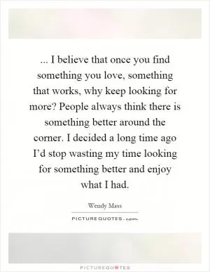 ... I believe that once you find something you love, something that works, why keep looking for more? People always think there is something better around the corner. I decided a long time ago I’d stop wasting my time looking for something better and enjoy what I had Picture Quote #1