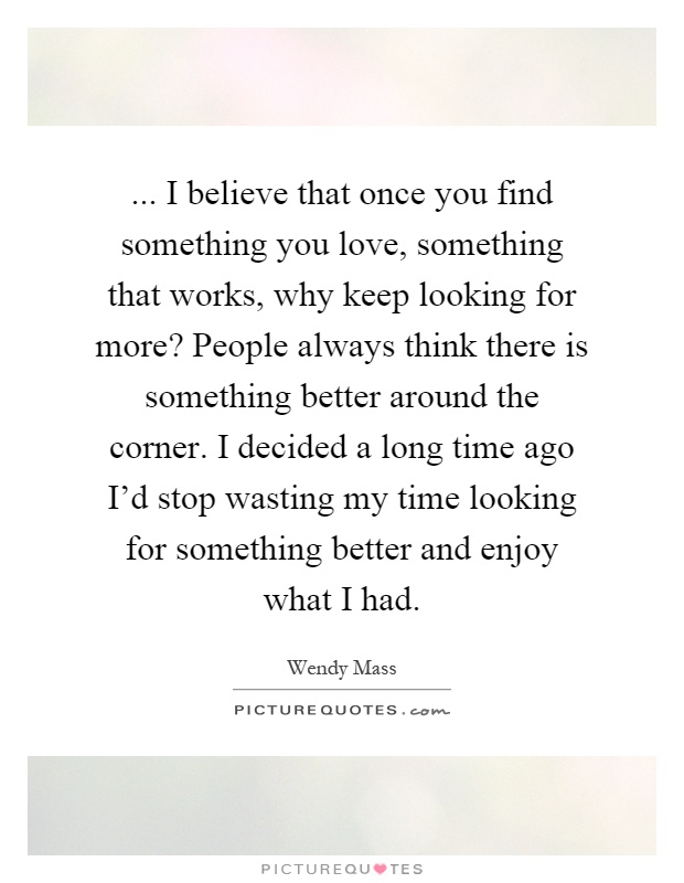 ... I believe that once you find something you love, something that works, why keep looking for more? People always think there is something better around the corner. I decided a long time ago I'd stop wasting my time looking for something better and enjoy what I had Picture Quote #1