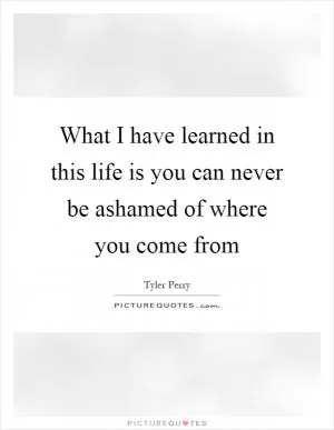 What I have learned in this life is you can never be ashamed of where you come from Picture Quote #1