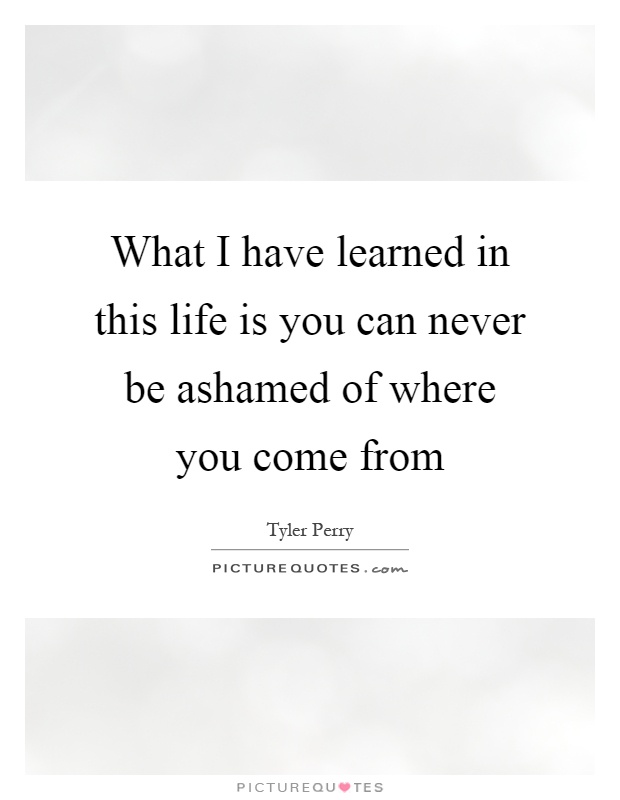 What I have learned in this life is you can never be ashamed of where you come from Picture Quote #1