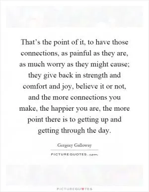 That’s the point of it, to have those connections, as painful as they are, as much worry as they might cause; they give back in strength and comfort and joy, believe it or not, and the more connections you make, the happier you are, the more point there is to getting up and getting through the day Picture Quote #1