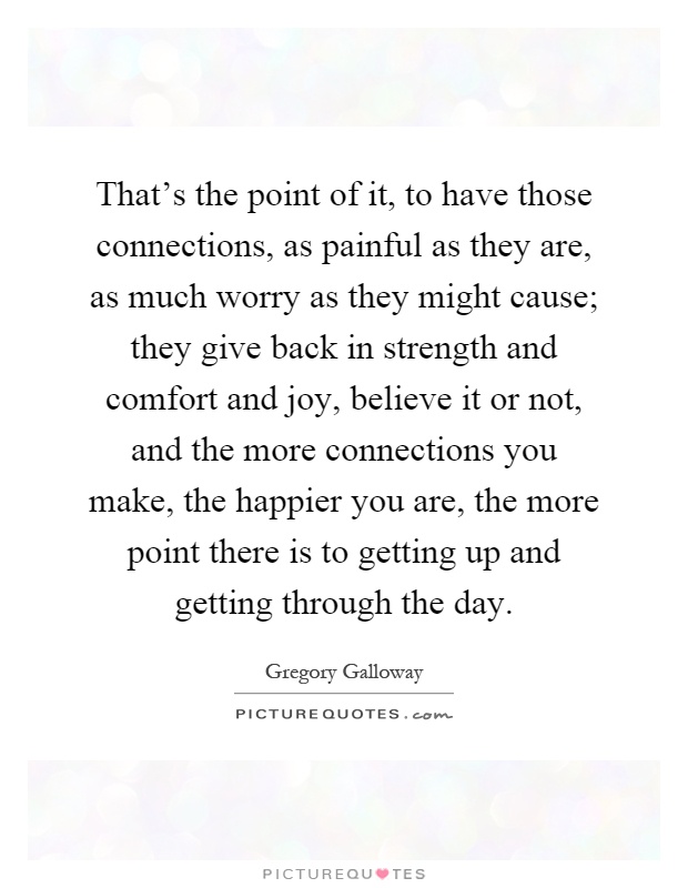 That's the point of it, to have those connections, as painful as they are, as much worry as they might cause; they give back in strength and comfort and joy, believe it or not, and the more connections you make, the happier you are, the more point there is to getting up and getting through the day Picture Quote #1