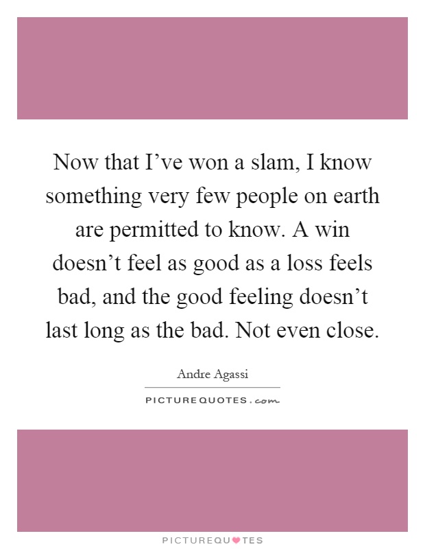 Now that I've won a slam, I know something very few people on earth are permitted to know. A win doesn't feel as good as a loss feels bad, and the good feeling doesn't last long as the bad. Not even close Picture Quote #1