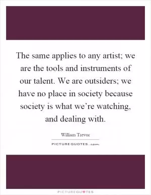 The same applies to any artist; we are the tools and instruments of our talent. We are outsiders; we have no place in society because society is what we’re watching, and dealing with Picture Quote #1