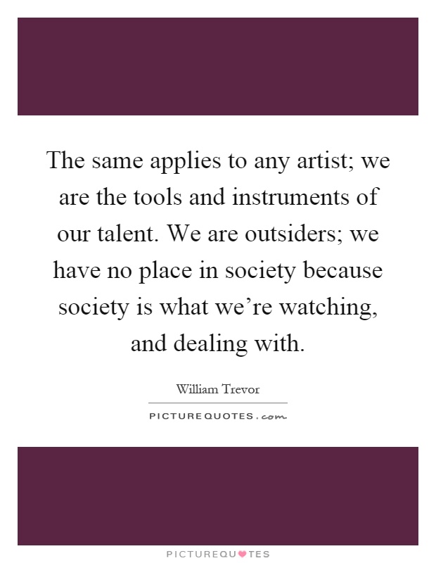 The same applies to any artist; we are the tools and instruments of our talent. We are outsiders; we have no place in society because society is what we're watching, and dealing with Picture Quote #1