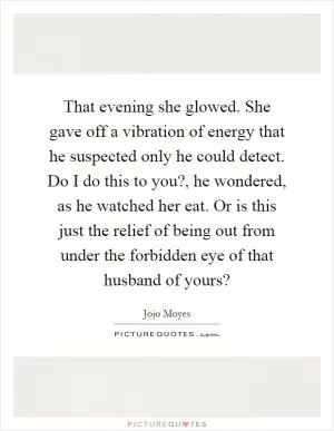That evening she glowed. She gave off a vibration of energy that he suspected only he could detect. Do I do this to you?, he wondered, as he watched her eat. Or is this just the relief of being out from under the forbidden eye of that husband of yours? Picture Quote #1