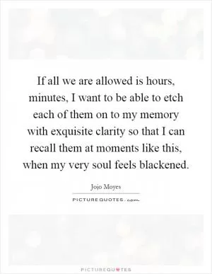 If all we are allowed is hours, minutes, I want to be able to etch each of them on to my memory with exquisite clarity so that I can recall them at moments like this, when my very soul feels blackened Picture Quote #1