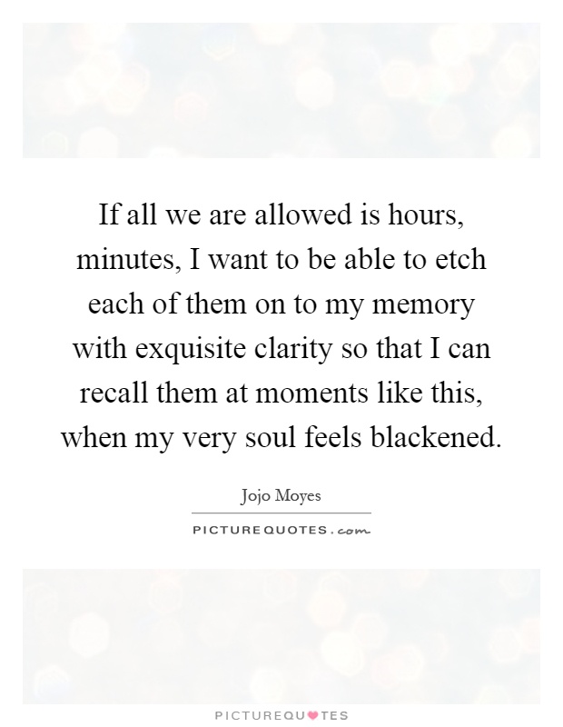 If all we are allowed is hours, minutes, I want to be able to etch each of them on to my memory with exquisite clarity so that I can recall them at moments like this, when my very soul feels blackened Picture Quote #1