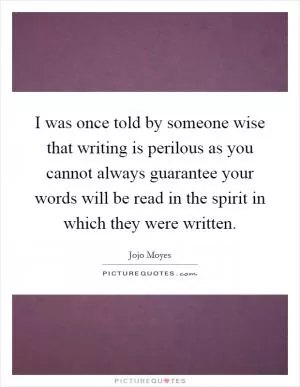 I was once told by someone wise that writing is perilous as you cannot always guarantee your words will be read in the spirit in which they were written Picture Quote #1