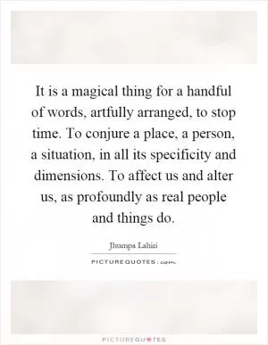 It is a magical thing for a handful of words, artfully arranged, to stop time. To conjure a place, a person, a situation, in all its specificity and dimensions. To affect us and alter us, as profoundly as real people and things do Picture Quote #1
