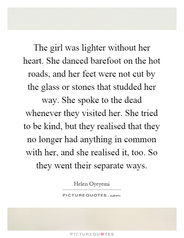 The girl was lighter without her heart. She danced barefoot on the hot roads, and her feet were not cut by the glass or stones that studded her way. She spoke to the dead whenever they visited her. She tried to be kind, but they realised that they no longer had anything in common with her, and she realised it, too. So they went their separate ways Picture Quote #1