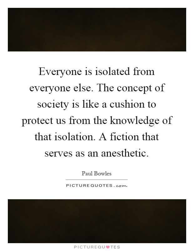 Everyone is isolated from everyone else. The concept of society is like a cushion to protect us from the knowledge of that isolation. A fiction that serves as an anesthetic Picture Quote #1