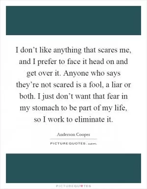 I don’t like anything that scares me, and I prefer to face it head on and get over it. Anyone who says they’re not scared is a fool, a liar or both. I just don’t want that fear in my stomach to be part of my life, so I work to eliminate it Picture Quote #1