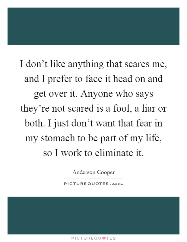 I don't like anything that scares me, and I prefer to face it head on and get over it. Anyone who says they're not scared is a fool, a liar or both. I just don't want that fear in my stomach to be part of my life, so I work to eliminate it Picture Quote #1
