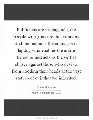 Politicians are propaganda, the people with guns are the enforcers and the media is the enthusiastic lapdog who enables the entire behavior and acts as the verbal abuser against those who deviate from nodding their heads at the vast statues of evil that we inherited Picture Quote #1