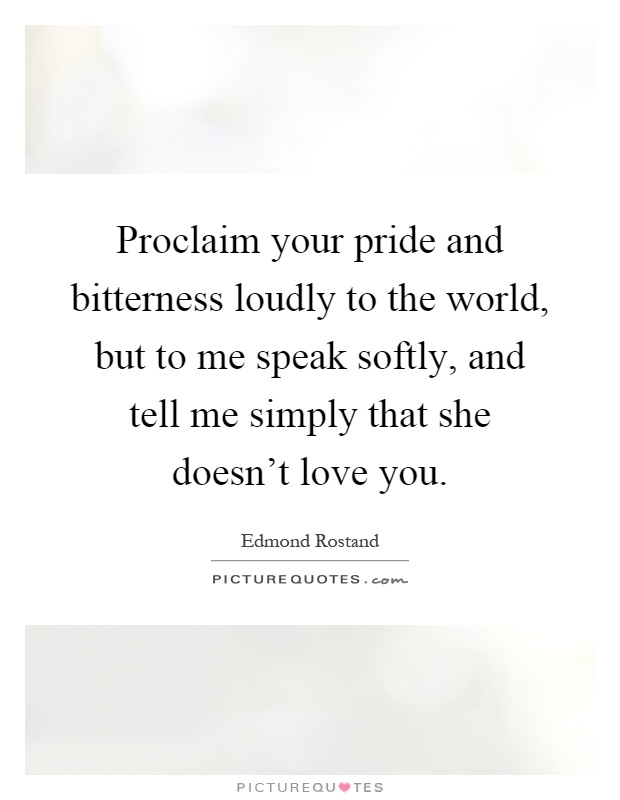 Proclaim your pride and bitterness loudly to the world, but to me speak softly, and tell me simply that she doesn't love you Picture Quote #1
