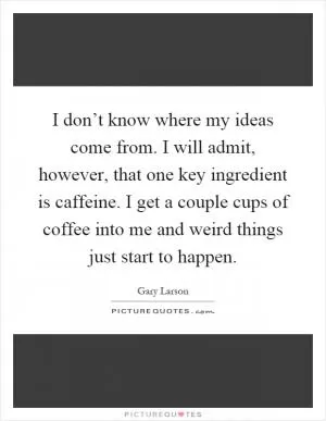 I don’t know where my ideas come from. I will admit, however, that one key ingredient is caffeine. I get a couple cups of coffee into me and weird things just start to happen Picture Quote #1