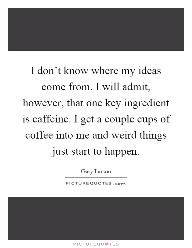 I don't know where my ideas come from. I will admit, however, that one key ingredient is caffeine. I get a couple cups of coffee into me and weird things just start to happen Picture Quote #1