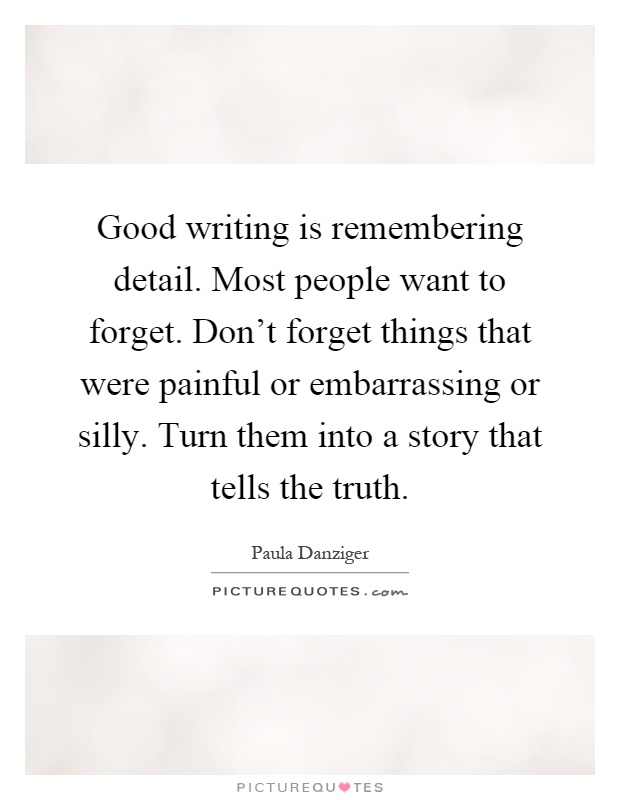Good writing is remembering detail. Most people want to forget. Don't forget things that were painful or embarrassing or silly. Turn them into a story that tells the truth Picture Quote #1