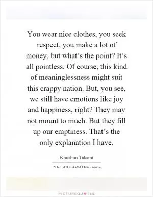 You wear nice clothes, you seek respect, you make a lot of money, but what’s the point? It’s all pointless. Of course, this kind of meaninglessness might suit this crappy nation. But, you see, we still have emotions like joy and happiness, right? They may not mount to much. But they fill up our emptiness. That’s the only explanation I have Picture Quote #1