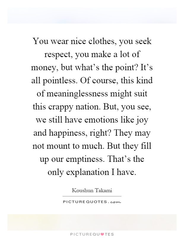 You wear nice clothes, you seek respect, you make a lot of money, but what's the point? It's all pointless. Of course, this kind of meaninglessness might suit this crappy nation. But, you see, we still have emotions like joy and happiness, right? They may not mount to much. But they fill up our emptiness. That's the only explanation I have Picture Quote #1