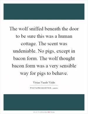 The wolf sniffed beneath the door to be sure this was a human cottage. The scent was undeniable. No pigs, except in bacon form. The wolf thought bacon form was a very sensible way for pigs to behave Picture Quote #1