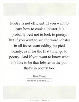 Poetry is not efficient. If you want to learn how to cook a lobster, it’s probably best not to look to poetry. But if you want to see the word lobster in all its reactant oddity, its pied beauty, as if for the first time, go to poetry. And if you want to know what it’s like to be that lobster in the pot, that’s in poetry too Picture Quote #1