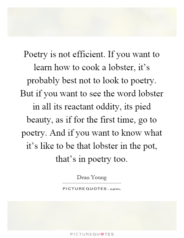 Poetry is not efficient. If you want to learn how to cook a lobster, it's probably best not to look to poetry. But if you want to see the word lobster in all its reactant oddity, its pied beauty, as if for the first time, go to poetry. And if you want to know what it's like to be that lobster in the pot, that's in poetry too Picture Quote #1