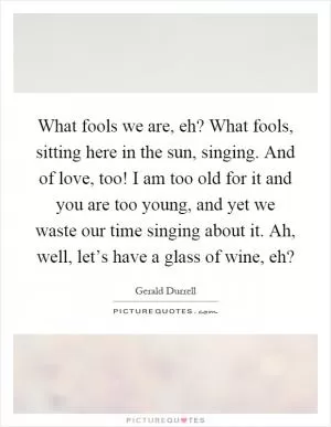 What fools we are, eh? What fools, sitting here in the sun, singing. And of love, too! I am too old for it and you are too young, and yet we waste our time singing about it. Ah, well, let’s have a glass of wine, eh? Picture Quote #1