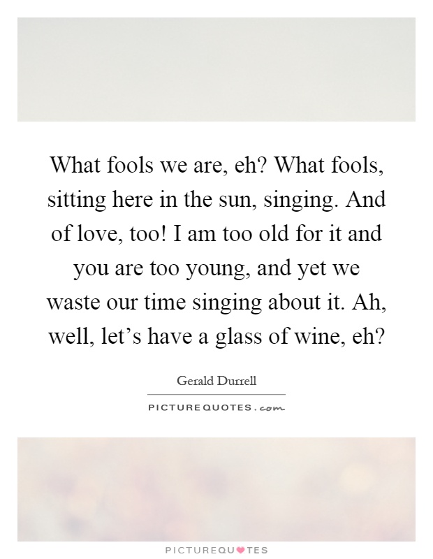 What fools we are, eh? What fools, sitting here in the sun, singing. And of love, too! I am too old for it and you are too young, and yet we waste our time singing about it. Ah, well, let's have a glass of wine, eh? Picture Quote #1