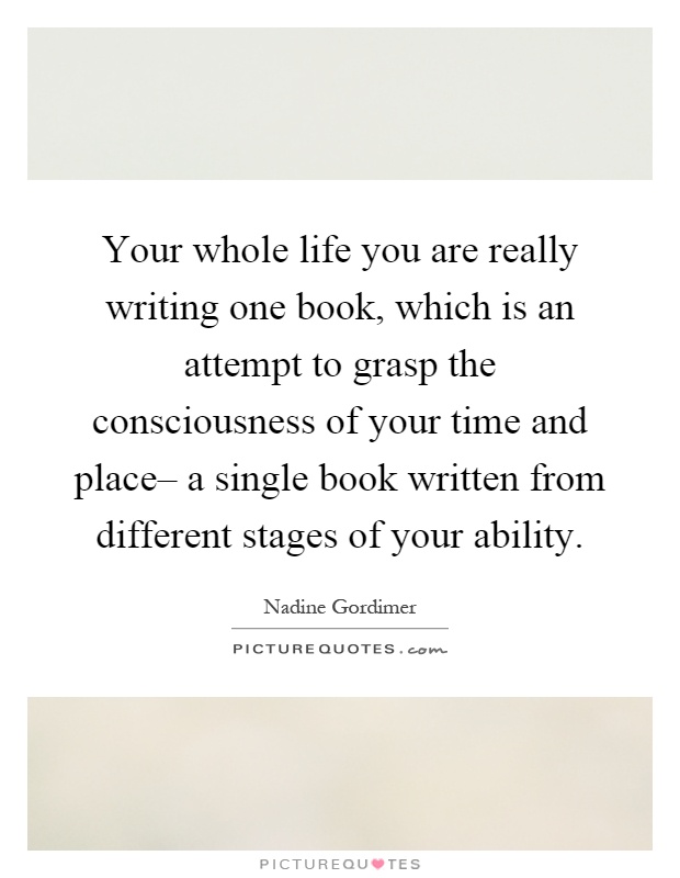 Your whole life you are really writing one book, which is an attempt to grasp the consciousness of your time and place– a single book written from different stages of your ability Picture Quote #1