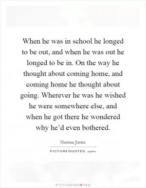 When he was in school he longed to be out, and when he was out he longed to be in. On the way he thought about coming home, and coming home he thought about going. Wherever he was he wished he were somewhere else, and when he got there he wondered why he’d even bothered Picture Quote #1