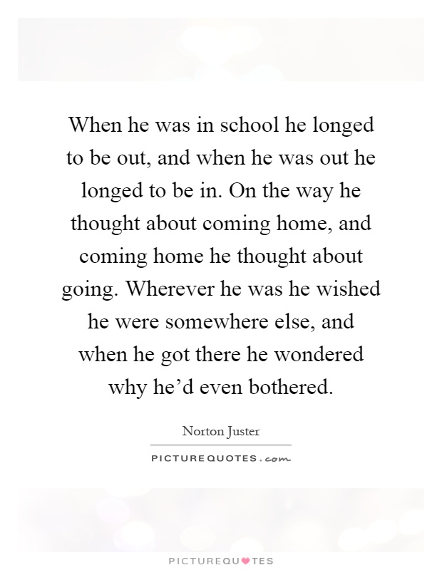 When he was in school he longed to be out, and when he was out he longed to be in. On the way he thought about coming home, and coming home he thought about going. Wherever he was he wished he were somewhere else, and when he got there he wondered why he'd even bothered Picture Quote #1