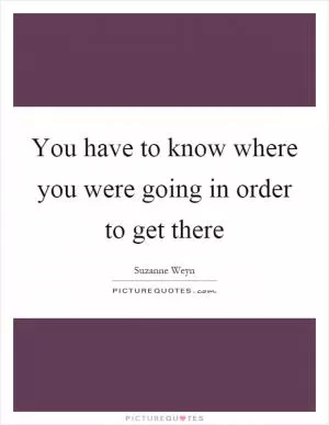 You have to know where you were going in order to get there Picture Quote #1