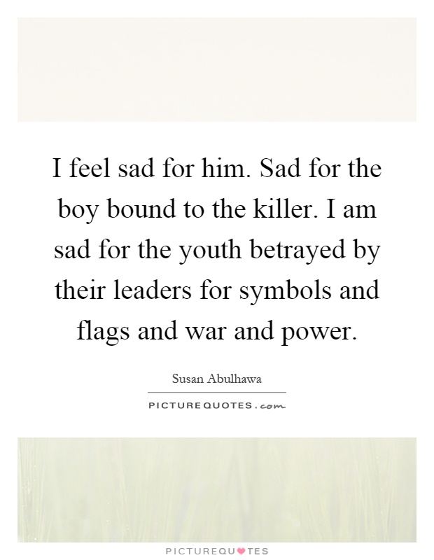 I feel sad for him. Sad for the boy bound to the killer. I am sad for the youth betrayed by their leaders for symbols and flags and war and power Picture Quote #1