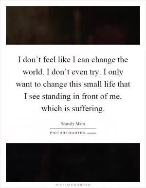 I don’t feel like I can change the world. I don’t even try. I only want to change this small life that I see standing in front of me, which is suffering Picture Quote #1