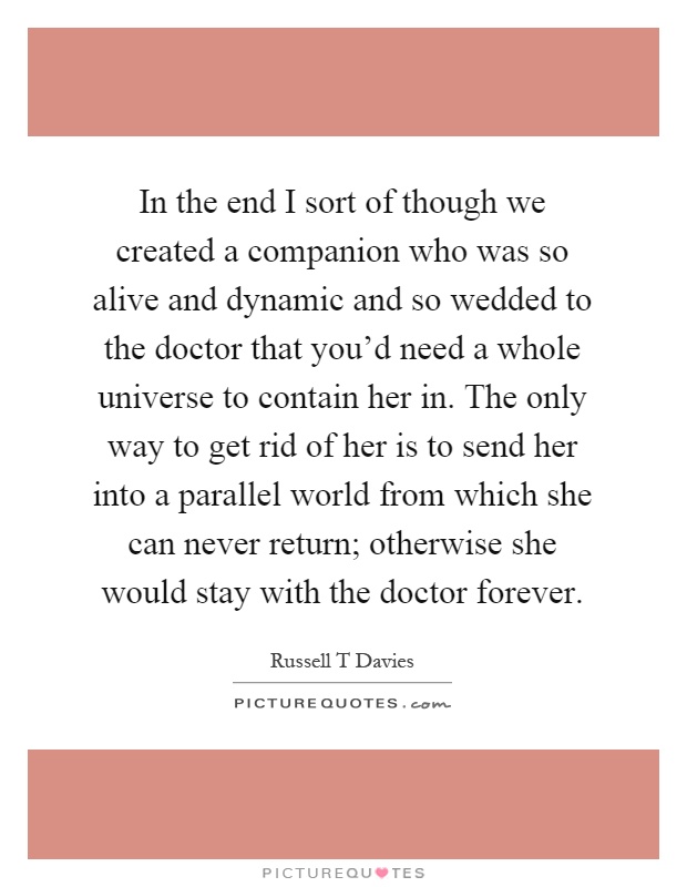 In the end I sort of though we created a companion who was so alive and dynamic and so wedded to the doctor that you'd need a whole universe to contain her in. The only way to get rid of her is to send her into a parallel world from which she can never return; otherwise she would stay with the doctor forever Picture Quote #1